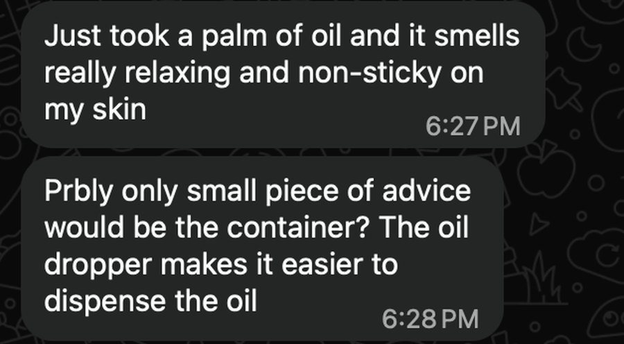 Original WhatsApp messages: Just took a palm of oil and it smells really relaxing and non-sticky on my skin. Probably only small piece of advice would be the container? The oil dropper makes it easier to dispense the oil.