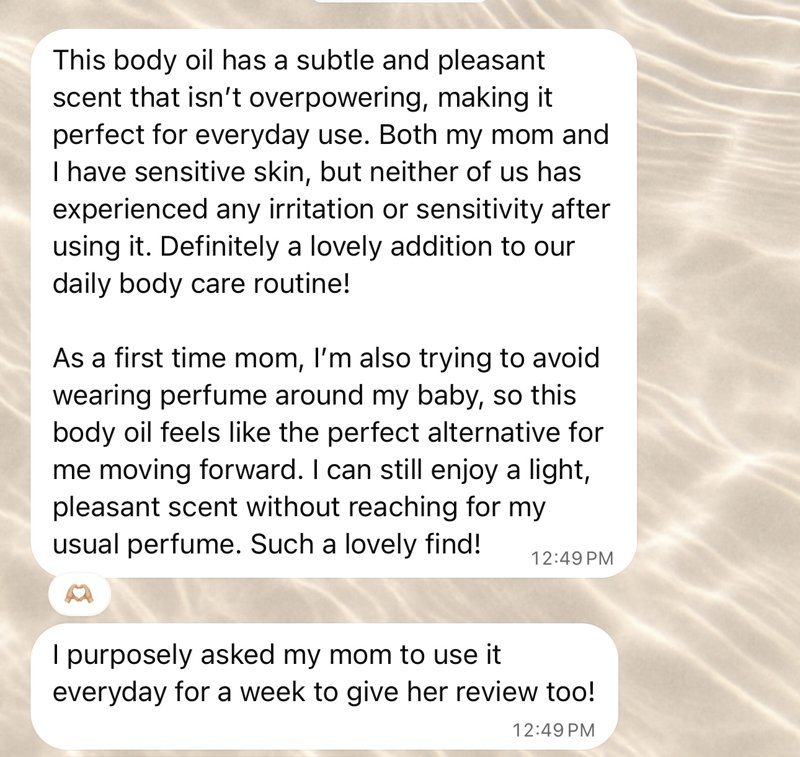 Original WhatsApp messages: This body oil has a subtle and pleasant scent that isn't overpowering, making it perfect for everyday use. Both my mom and I have sensitive skin, but neither of us has experienced any irritation or sensitivity after using it. Definitely a lovely addition to our daily body care routine! As a first time mom, I'm also trying to avoid wearing perfume around my baby, so this body oil feels like the perfect alternative for me moving forward. I can still enjoy a light, pleasant scent without reaching for my usual perfume. Such a lovely find! I purposely asked my mom to use it everyday for a week to give her review too!